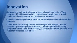 •Patagonia is an industry leader in technological innovation. They
invested $3 million annually in research and development, which
includes a lab developing and testing new materials.
•They have developed many fabrics that have been adopted across the
industry.
•Their most successful patented technologies and designs, include
Synchilla (recycled polyester fleece), Capilene (moisture-wicking
polyester fabric), and most recently, a wetsuit lined with chlorine-free
wool for increased insulation.
Innovation
 