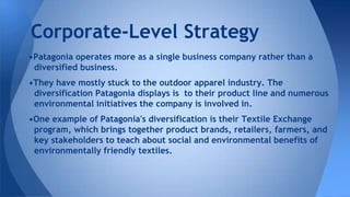 •Patagonia operates more as a single business company rather than a
diversified business.
•They have mostly stuck to the outdoor apparel industry. The
diversification Patagonia displays is to their product line and numerous
environmental initiatives the company is involved in.
•One example of Patagonia's diversification is their Textile Exchange
program, which brings together product brands, retailers, farmers, and
key stakeholders to teach about social and environmental benefits of
environmentally friendly textiles.
Corporate-Level Strategy
 