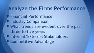 •Financial Performance
•Industry Comparison
•What trends are evident over the past
three to five years
•Internal/External Stakeholders
•Competitive Advantage
Analyze the Firms Performance
 