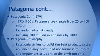 • Patagonia Co. (1979)
o 1972-1980’s Patagonia grew sales from 20 to 100
million
o Expanded Internationally
o Grossing 200 million in net sales by 2000
• Patagonia Philosophy
o Patagonia strives to build the best product, cause
no unnecessary harm, and use business to inspire
and implement solutions to the environmental
Patagonia cont...
 