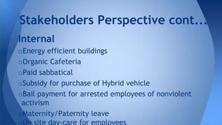 Internal
oEnergy efficient buildings
oOrganic Cafeteria
oPaid sabbatical
oSubsidy for purchase of Hybrid vehicle
oBail payment for arrested employees of nonviolent
activism
oMaternity/Paternity leave
oOn site day-care for employees
Stakeholders Perspective cont...
 