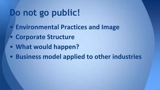 Do not go public!
• Environmental Practices and Image
• Corporate Structure
• What would happen?
• Business model applied to other industries
 