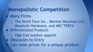● Many Firms
○ The North Face Inc., Marmot Mountain Ltd.,
Mountain Hardware, and ARC’TERYX
● Differentiated Products
○ High End outdoor apparel
● Obstacles to Entry
● Can raise prices for a unique product
Monopolistic Competition
 