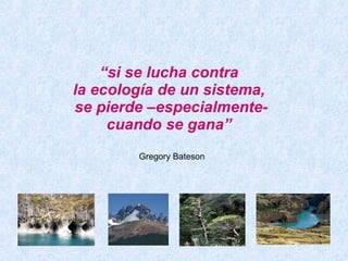 “ si se lucha contra  la ecología de un sistema,  se pierde –especialmente- cuando se gana”   Gregory Bateson 