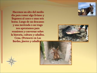 Hacemos un alto del medio día para comer algo liviano y llegamos al casco e unas seis horas. Luego de un descanso y una merienda o un trago nos aprestamos para reunirnos y conversar sobre la historia, cultura y caballos. Cena. (Pernocte en Las Bardas, jinetes y caballos). 