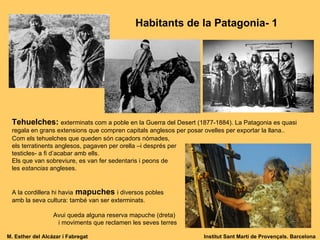 Tehuelches:   exterminats com a poble en la Guerra del Desert (1877-1884). La Patagonia es quasi regala en grans extensions que compren capitals anglesos per posar ovelles per exportar la llana.. Com els tehuelches que queden són caçadors nòmades, els terratinents anglesos, pagaven per orella –i després per testicles- a fi d’acabar amb ells.  Els que van sobreviure, es van fer sedentaris i peons de les  estancias  angleses. A la cordillera hi havia   mapuches   i diversos pobles amb la seva cultura: també van ser exterminats. Avui queda alguna reserva mapuche (dreta)  i moviments que reclamen les seves terres Habitants de la Patagonia- 1 M. Esther del Alcázar i Fabregat Institut Sant Martí de Provençals. Barcelona 