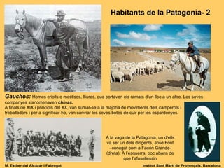Habitants de la Patagonia- 2 Gauchos:  Homes criolls o mestisos, lliures, que portaven els ramats d’un lloc a un altre. Les seves companyes s’anomenaven  chinas. A finals de XIX i principis del XX, van sumar-se a la majoria de moviments dels camperols i  treballadors i per a significar-ho, van canviar les seves botes de cuir per les espardenyes. A la vaga de la Patagonia, un d’ells va ser un dels dirigents, José Font –conegut com a Facón Grande- (dreta). A l’esquerra, poc abans de que l’afusellessin M. Esther del Alcázar i Fabregat Institut Sant Martí de Provençals. Barcelona 