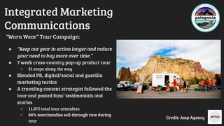 Integrated Marketing
Communications
“Worn Wear” Tour Campaign:
● “Keep our gear in action longer and reduce
your need to buy more over time.”
● 7 week cross-country pop-up product tour
○ 21 stops along the way
● Blended PR, digital/social and guerilla
marketing tactics
● A traveling content strategist followed the
tour and posted fans’ testimonials and
stories
○ 11.075 total tour attendees
○ 88% merchandise sell-through rate during
tour
Credit: Amp Agency
 