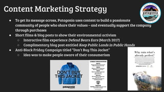 Content Marketing Strategy
● To get its message across, Patagonia uses content to build a passionate
community of people who share their values – and eventually support the company
through purchases
● Short films & blog posts to show their environmental activism
○ Interactive film experience Defend Bears Ears (March 2017)
○ Complimentary blog post entitled Keep Public Lands in Public Hands
● Anti-Black Friday Campaign titled “Don’t Buy This Jacket”
○ Idea was to make people aware of their consumerism
 