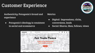Customer Experience
Authenticity: Patagonia’s brand and
experience
● Patagonia’s ideology is consistent
in social and ecommerce
Metrics
● Digital: Impressions, clicks,
conversions, leads
● Social: Shares, likes, follows, views
 