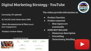 Digital Marketing Strategy - YouTube
Currently 725 uploads
16,743,051 total views since 2006
-Short documentaries & films (much
more engagement)
-Product review videos
The videos provide information on
● Product function
● Product material
○ How inputs are
sustainable
● DOES NOT INCLUDE
○ Glamorous description
○ Overselling
○ Unnecessary detailing
Socialblade Rankings
 