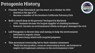 Patagonia History
● Founder Yvon Chouniard, got his start as a climber in 1953
○ Started at the age of 14
○ Became a member of the Southern California Falconry Club
● Built a small shop in his parents’ backyard in Burbank
○ 1970 - business became the largest supplier of climbing hardware
○ However, became an environmental villain as his gear damaged the rock
● Led Patagonia to devote time and money to help the environment
○ Switched to organic cotton
○ Used more hemp mixed with recycled polyester
● This movement eventually led to their mission statement
○ “Build the best product, cause no unnecessary harm, use business to
inspire and implement solutions to the environmental crisis.”
 