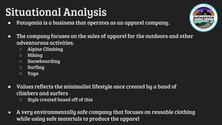 Situational Analysis
● Patagonia is a business that operates as an apparel company.
● The company focuses on the sales of apparel for the outdoors and other
adventurous activities.
○ Alpine Climbing
○ Hiking
○ Snowboarding
○ Surfing
○ Yoga
● Values reflects the minimalist lifestyle once created by a band of
climbers and surfers
○ Style created based off of this
● A very environmentally safe company that focuses on reusable clothing
while using safe materials to produce the apparel
 