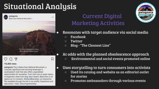 Situational Analysis
● Resonates with target audience via social media
○ Facebook
○ Twitter
○ Blog - “The Cleanest Line”
● At odds with the planned obsolescence approach
○ Environmental and social events promoted online
● Uses storytelling to turn consumers into activists
○ Used its catalog and website as an editorial outlet
for stories
○ Promotes ambassadors through various events
Current Digital
Marketing Activities
 
