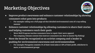 Marketing Objectives
● Improve product awareness and enhance customer relationships by showing
consumers what goes into products
○ For example: taking out a full-page ad that detailed environmental costs of a top-selling
sweater
● Enhance customer relationships by allowing customers to share their stories
and helping customers reach their goals
○ Worn Well Program teaches consumers how to repair their worn apparel
○ The company releases content that instruct consumers (ex. How to master fly-fishing)
● Have the brand be recognized as an activist company and a leader in
pushing for environmental awareness and environmentalism
○ For example: Patagonia commits 1% of their total sales or 10% of their profit, whichever is
more, to environmental groups
 
