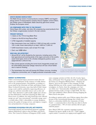 PaTagonia’S WilD RiveRS aT RiSk




  WHo’S beHinD HiDRoaySén?
  The Matte Group (owner of wood products company CMPC) and Angelini
  Group (owner of wood products company Arauco) together control Colbún,
  the Chilean owner of HidroAysén. Italian electricity giant Enel controls
  Endesa, the European owner.

  uS comPanieS WiTH TieS To THe PRojecT
  Home Depot, 84 Lumber, and other US companies buy wood products from
  the Chilean conglomerates involved in the dam scheme.

  PRojecT DeTailS
  •	 2 dams on the 170 km-long Baker River
  •	 3 dams on the 62 km-long Pascua River
  •	 2,750 megawatts of installed capacity
  •	 New transmission lines over 2,450 km (1,500 mi) long with a corridor
     120 m wide; forest clearcutting for at least 1,600 km (1,000 mi)
  •	 5,000 transmission towers, each at least 70 m high
  •	 Cost: over US$5 billion

  WHo Will be affecTeD?
  •	 Almost 60 km2 will be flooded by the reservoirs, including some of the
     best agricultural and ranching lands of the region and some of the world’s
     rarest forest types, home to the critically endangered guaiteca cipres
     (pilgerodendron uviferum) tree.

  •	 Rare animal species including the torrent duck (merganetta armata) and
     the white-bellied seed-snipe (attagis malouinus) will lose critical habitat
     due to reservoir flooding.

  •	 The transmission line route will traverse 64 Chilean comunas, including        A map from HidroAysén shows the proposed
     indigenous communities, and 14 legally protected conservation areas.           locations of the dams in Chile’s XI Region.



eneRgy alTeRnaTiveS                                               nates campaign activities in Chile, the US, Canada, Spain,
Chile’s environmental impact assessment system does not           Italy, and beyond. Over 50 groups in Chile are united under
require any consideration of the existence of viable alterna-     the banner of a Patagonia Without Dams – Patagonia Sin
tives to the proposed project. Nevertheless, according to a       Represas. Such was the impact of this campaign in Chile
recent study by the University of Chile and Federico Santa        during 2008 that one of the country’s most influential daily
Maria Technical University, more than half of Chile’s future      newspapers, La Nación, chose the campaign as its “per-
energy needs could be satisfied by improving efficiency of        son of the year.” Internationally, HidroAysén’s plans have
energy use and from renewable sources such as solar and           ignited extensive media coverage; in April 2008, The New
wind. These alternatives could actually supply more electric-     York Times published a blunt editorial advising dropping the
ity than HidroAysén could from damming the Baker and              Baker/Pascua dam plans.
Pascua rivers. In addition, the study found that more efficient
                                                                  According to opinion polls, most Chileans oppose these plans
energy use and “non-conventional” renewable energy sourc-
                                                                  because of the environmental damage they would cause.
es would reduce Chile’s vulnerability to energy disruption,
                                                                  And, in a referendum held by the community of Caleta
increase the quality of energy services, and improve competi-
                                                                  Tortel – a community that is closer than any other in Aysén
tion and productivity of energy companies.
                                                                  to a proposed dam – 78% of voters said they did not agree
                                                                  with the project.
cHooSing PaTagonia foR life, noT PRofiTS
A powerful national and international grassroots campaign         Since March 2008, the consumer campaign to protect
opposes HidroAysén’s plans to dam the Baker and Pascua            Patagonia has grown rapidly in the US – Chile’s biggest
rivers. The Council in Defense of Patagonia (CDP) coordi-         export market. Consumers are urging wood suppliers such
 