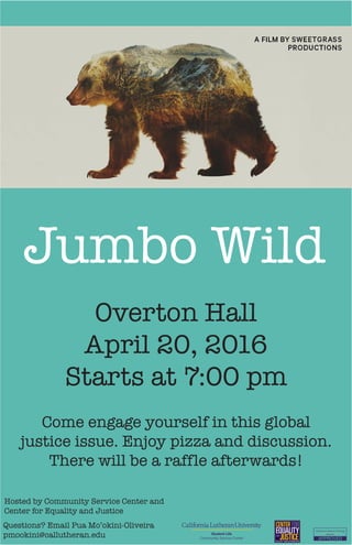 Student Life
Community Service Center
Questions? Email Pua Mo’okini-Oliveira
pmookini@callutheran.edu
Overton Hall
April 20, 2016
Starts at 7:00 pm
Jumbo Wild
Hosted by Community Service Center and
Center for Equality and Justice
Come engage yourself in this global
justice issue. Enjoy pizza and discussion.
There will be a raffle afterwards!
 