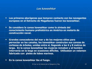 Los kaweshkar Los primeros aborígenes que tomaron contacto con los navegantes europeos en el Estrecho de Magallanes fueron los kaweshkar. Se considera la canoa kaweshkar como la síntesis del conocimiento humano prehistórico en América en materia de construcción naval. Grandes conocedores del mar y de los mejores sitios para pernoctar en los canales, los kaweshkar construían sus canoas de cortezas de árboles, unidas entre sí, llegando a las 6 y 8 metros de largo.  En la canoa kaweshkar las mujeres remaban y el hombre intervenía en la boga en ocasiones difíciles.  Utilizaban un velamen fabricado con  pieles de lobos marinos. En la canoa kaweshkar iba el fuego. 