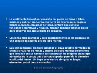 La vestimenta kaweshkar consistía en  pieles de focas o lobos marinos y cubrían su cuerpo con tierra de colores rojo, negro o blanco mezclada con grasa de focas, pintura que cumplía funciones decorativas y rituales.  Usaban también algunas pieles para envolver sus pies a modo de calzados. Los niños iban desnudos y solo ocasionalmente se les colocaba en una especie de saco de piel de lobo marino. Sus campamentos, siempre cercanos al agua potable, formados de chozas circulares de ramas y cueros de lobos marinos (elementos que llevaban en sus canoas), los construían las mujeres en parajes abrigados de la costa; una abertura superior permitía la aireación y salida del humo.  Un hoyo en el centro abrigaba el fuego, elemento central de sus viviendas. 
