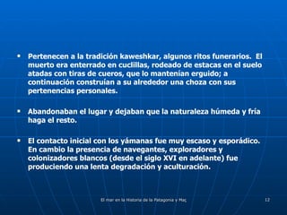 Pertenecen a la tradición kaweshkar, algunos ritos funerarios.  El muerto era enterrado en cuclillas, rodeado de estacas en el suelo atadas con tiras de cueros, que lo mantenían erguido; a continuación construían a su alrededor una choza con sus pertenencias personales.  Abandonaban el lugar y dejaban que la naturaleza húmeda y fría haga el resto. El contacto inicial con los yámanas fue muy escaso y esporádico.  En cambio la presencia de navegantes, exploradores y colonizadores blancos (desde el siglo XVI en adelante) fue produciendo una lenta degradación y aculturación. 