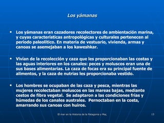 Los yámanas Los yámanas eran cazadores recolectores de ambientación marina, y cuyas características antropológicas y culturales pertenecen al período paleolítico. En materia de vestuario, vivienda, armas y canoas se asemejaban a los kaweshkar. Vivían de la recolección y caza que les proporcionaban las costas y las aguas interiores en los canales: peces y moluscos eran una de sus bases alimentarias. La caza de focas era su principal fuente de alimentos, y la caza de nutrias les proporcionaba vestido. Los hombres se ocupaban de las caza y pesca, mientras las mujeres recolectaban moluscos en las mareas bajas, mediante cestos de fibra vegetal.  Se adaptaron a las condiciones frías y húmedas de los canales australes.  Pernoctaban en la costa, amarrando sus canoas con huiros. 