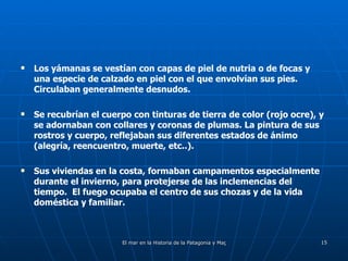 Los yámanas se vestían con capas de piel de nutria o de focas y una especie de calzado en piel con el que envolvían sus pies.  Circulaban generalmente desnudos. Se recubrían el cuerpo con tinturas de tierra de color (rojo ocre), y se adornaban con collares y coronas de plumas. La pintura de sus rostros y cuerpo, reflejaban sus diferentes estados de ánimo (alegría, reencuentro, muerte, etc..). Sus viviendas en la costa, formaban campamentos especialmente durante el invierno, para protejerse de las inclemencias del tiempo.  El fuego ocupaba el centro de sus chozas y de la vida doméstica y familiar. 
