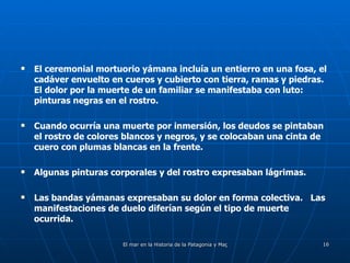 El ceremonial mortuorio yámana incluía un entierro en una fosa, el cadáver envuelto en cueros y cubierto con tierra, ramas y piedras.  El dolor por la muerte de un familiar se manifestaba con luto: pinturas negras en el rostro. Cuando ocurría una muerte por inmersión, los deudos se pintaban el rostro de colores blancos y negros, y se colocaban una cinta de cuero con plumas blancas en la frente. Algunas pinturas corporales y del rostro expresaban lágrimas.  Las bandas yámanas expresaban su dolor en forma colectiva.  Las manifestaciones de duelo diferían según el tipo de muerte ocurrida.  
