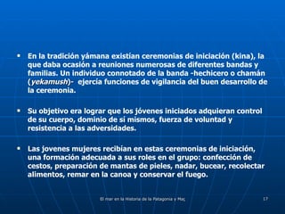 En la tradición yámana existían ceremonias de iniciación (kina), la que daba ocasión a reuniones numerosas de diferentes bandas y familias. Un individuo connotado de la banda -hechicero o chamán  ( yekamush )-   ejercía funciones de vigilancia del buen desarrollo de la ceremonia.  Su objetivo era lograr que los jóvenes iniciados adquieran control de su cuerpo, dominio de sí mismos, fuerza de voluntad y resistencia a las adversidades. Las jovenes mujeres recibían en estas ceremonias de iniciación, una formación adecuada a sus roles en el grupo: confección de cestos, preparación de mantas de pieles, nadar, bucear, recolectar alimentos, remar en la canoa y conservar el fuego. 