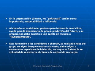 En la organización yámana, los  “ yekamush ”  tenían suma importancia, respetabilidad e influencia.  Al chamán se le atribuían poderes para intervenir en el clima, ayuda para la abundancia de peces, predicción del futuro, y su preparación daba ocasión a una suerte de escuela o  “yamalasemoina” . Esta formación a los candidatos a chamán, se realizaba lejos del grupo en algún bosque cercano a la costa, daba orígen a ceremonias especiales de iniciación, en la que se fortalecía su voluntad de resistencia al clima y de control de su cuerpo. 