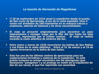 La hazaña de Hernando de Magallanes E l 20 de septiembre de 1519 zarpó la expedición desde el puerto de San Lucar de Barrameda, al sur de la costa española. Eran 5 naves con alrededor de 240 tripulantes en su mayoría vascos y andaluces, además de italianos y de otras nacionalidades. El viaje se proyectó originalmente para encontrar un paso interoceánico y navegar luego por la Mar del Sur hasta las islas Molucas, regresando por el mismo camino.   El viaje se realizó tocando la costa atlántica de América del Sur.  Entre enero y marzo de 1520 recorrieron las bahías de San Matías y Los Patos en la costa atlántica.  Entre el 31 de marzo y el 24 de agosto invernaron en la bahía de San Julian.  Esta fue uno de los últimos centros de operaciones para las exploraciones terrestres y costeras de la expedición.  En este puerto tuvieron su primer encuentro con los aborígenes (que bautizaron “patagones”) y se produjo un motín de la tripulación de dos de sus naves, el que fue reprimido con severidad. 
