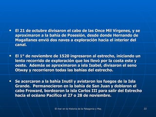 El 21 de octubre divisaron el cabo de las Once Mil Vírgenes, y se aproximaron a la bahía de Posesión, desde donde Hernando de Magallanes envió dos naves a exploración hacia el interior del canal.  El 1° de noviembre de 1520 ingresaron al estrecho, iniciando un lento recorrido de exploración que los llevó por la costa este y oeste.  Además se aproximaron a isla Isabel, divisaron el seno Otway y recorrieron todas las bahías del estrecho. Se acercaron a la bahía Inutil y avistaron los fuegos de la Isla Grande.  Permanecieron en la bahía de San Juan y doblaron el cabo Froward, bordearon la isla Carlos III para salir del Estrecho hacia el océano Pacífico el 27 o 28 de noviembre. 