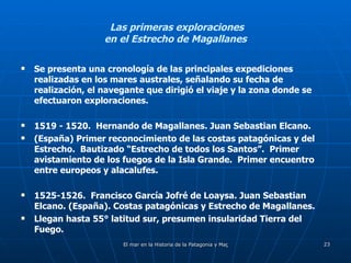 Las primeras exploraciones  en el Estrecho de Magallanes Se presenta una cronología de las principales expediciones realizadas en los mares australes, señalando su fecha de realización, el navegante que dirigió el viaje y la zona donde se efectuaron exploraciones. 1519 - 1520.  Hernando de Magallanes. Juan Sebastian Elcano. (España) Primer reconocimiento de las costas patagónicas y del Estrecho.  Bautizado “Estrecho de todos los Santos”.  Primer avistamiento de los fuegos de la Isla Grande.  Primer encuentro entre europeos y alacalufes. 1525-1526.  Francisco García Jofré de Loaysa. Juan Sebastian Elcano. (España). Costas patagónicas y Estrecho de Magallanes. Llegan hasta 55° latitud sur, presumen insularidad Tierra del Fuego. 