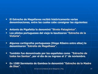 El Estrecho de Magallanes recibió históricamente varias denominaciones, entre las cuales cabe consignar las siguientes: Antonio de Pigafetta lo denominó “ Streto Patagónico”. Los pilotos portugueses del viaje lo bautizaron  “Estrecho de la Victoria”. Algunos cartógrafos portugueses (Diego Ribeiro entre ellos) lo denominaron  “Estreito de Magalhaes”. También fue denominado por los españoles como  “ Estrecho de todos los Santos ”, por el día de su ingreso el 1° de noviembre. En 1580 Sarmiento de Gamboa lo denominó “ Estrecho de la Madre de Dios”. 