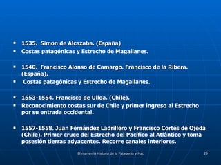 1535.  Simon de Alcazaba. (España) Costas patagónicas y Estrecho de Magallanes. 1540.  Francisco Alonso de Camargo. Francisco de la Ribera. (España). Costas patagónicas y Estrecho de Magallanes. 1553-1554. Francisco de Ulloa. (Chile).   Reconocimiento costas sur de Chile y primer ingreso al Estrecho por su entrada occidental. 1557-1558. Juan Fernández Ladrillero y Francisco Cortés de Ojeda  (Chile). Primer cruce del Estrecho del Pacífico al Atlántico y toma posesión tierras adyacentes. Recorre canales interiores. 