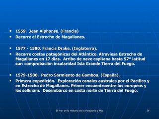1559.  Jean Alphonse. (Francia) Recorre el Estrecho de Magallanes. 1577 - 1580. Francis Drake. (Inglaterra). Recorre costas patagónicas del Atlántico. Atraviesa Estrecho de Magallanes en 17 días.  Arribo de nave capitana hasta 57° latitud sur: comprobación insularidad Isla Grande Tierra del Fuego. 1579-1580.  Pedro Sarmiento de Gamboa. (España). Primera expedición.  Exploración canales australes por el Pacífico y en Estrecho de Magallanes. Primer encuentroentre los europeos y los selknam.  Desembarco en costa norte de Tierra del Fuego. 