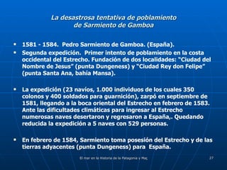 La desastrosa tentativa de poblamiento de Sarmiento de Gamboa 1581 - 1584.  Pedro Sarmiento de Gamboa. (España). Segunda expedición.  Primer intento de poblamiento en la costa occidental del Estrecho. Fundación de dos localidades: “Ciudad del Nombre de Jesus” (punta Dungeness) y “Ciudad Rey don Felipe” (punta Santa Ana, bahía Mansa). La expedición (23 navíos, 1.000 individuos de los cuales 350 colonos y 400 soldados para guarnición), zarpó en septiembre de 1581, llegando a la boca oriental del Estrecho en febrero de 1583.  Ante las dificultades climáticas para ingresar al Estrecho numerosas naves desertaron y regresaron a España,. Quedando reducida la expedición a 5 naves con 529 personas. En febrero de 1584, Sarmiento toma posesión del Estrecho y de las tierras adyacentes (punta Dungeness) para  España. 