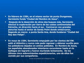 En febrero de 1584, en el mismo sector de punta Dungeness, Sarmiento funda “Ciudad del Nombre de Jesus”.  Después de la deserción de otros dos buques más, Sarmiento efectuó la exploración por tierra de las costas continentales del Estrecho, en dirección hacia el sur.  Caminaron con grandes penurias hasta el sector de Sandy Point donde embarcaron, llegando en marzo  a punta Santa Ana, donde fundaron “Ciudad del Rey don Felipe”. En mayo de 1584, Sarmiento empujado por los vientos del SW. salió al Atlántico y nunca más pudo regresar y obtener auxilio para los pobladores dejados en ambos poblados.  En Nombre de Jesus, los españoles abandonados intentaron excursionar hasta el río Gallegos sin lograrlo y fueron muriendo lentamente.  De los últimos cinco sobrevivientes expedicionarios, uno de ellos fue comido por sus compañeros. 