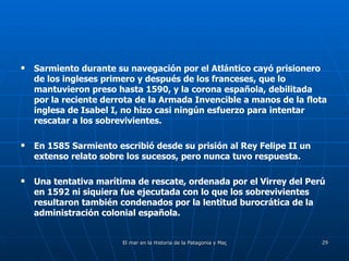 Sarmiento durante su navegación por el Atlántico cayó prisionero de los ingleses primero y después de los franceses, que lo mantuvieron preso hasta 1590, y la corona española, debilitada por la reciente derrota de la Armada Invencible a manos de la flota inglesa de Isabel I, no hizo casi ningún esfuerzo para intentar rescatar a los sobrevivientes. En 1585 Sarmiento escribió desde su prisión al Rey Felipe II un extenso relato sobre los sucesos, pero nunca tuvo respuesta. Una tentativa marítima de rescate, ordenada por el Virrey del Perú en 1592 ni siquiera fue ejecutada con lo que los sobrevivientes resultaron también condenados por la lentitud burocrática de la administración colonial española. 