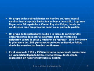 Un grupo de los sobrevivientes en Nombre de Jesus intentó caminar hasta la punta Santa Ana en busca de auxilio.  Lograron llegar unos 60 españoles a Ciudad Rey don Felipe, donde las condiciones eran tan precarias como en su punto de partida. Un grupo de los pobladores se dio a la tarea de construir dos embarcaciones para salir al Atlántico, pero los vientos los golpearon contra la costa y hubieron de regresar.  En el invierno y la primavera de 1585 permanecieron todos en Rey don Felipe, donde las muertes por hambre continuaron. En el verano de 1585 y 1586 intentaron nuevamente embarcarse en un lanchón llegando hasta el seno Otway, desde donde regresaron sin haber encontrado su destino.  
