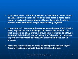 En el invierno de 1586 solo quedaban 22 individuos y en el verano de 1587, volvieron a salir de Rey don Felipe hacia el norte por la costa y a la vista de naves inglesas (Tomas Cavendish), solo un español Tomé Hernández aceptó embarcarse y regresar. Los restantes 21 fueron muriendo una a uno durante 1587, 1588 y 1589, vagando de uno a otro lugar de la costa del Estrecho.  Al final, uno solo de ellos, último sobreviviente, Hernando (De Maya?, de Nuño? O de Halda?) regresó a Rey don Felipe donde construyó su propia choza y trató de sobrevivir cazando animales con un arcabuz. Hernando fue rescatado en enero de 1590 por el corsario inglés Andrew Merrick, pero murió durante el viaje a Europa. 