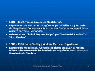 1586 - 1588. Tomas Cavendish (Inglaterra). Exploración de las costas patagónicas por el Atlántico y Estrecho de Magallanes. Encuentro sobrevivientes fundaciones españolas y rescate de Tomé Hernández.  Rebautizo de “Ciudad Rey don Felipe” por “Puerto del Hambre” o “Port Famine”. 1589 - 1590. John Chidley y Andrew Merrick. (Inglaterra). Estrecho de Magallanes.  Corsarios ingleses efectuán el rescate último sobreviviente de las fundaciones españolas efectuadas por Sarmiento de Gamboa. 