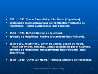 1591 - 1592. Tomas Cavendish y John Davis . (Inglaterra). Exploración costas patagónicas por el Atlántico y Estrecho de Magallanes.  Posible avistamiento islas Faklands. 1593 - 1594. Richard Hawkins. Inglaterra). Estrecho de Magallanes. Posible avistamiento islas Falklands. 1598-1600. Jacob Mahu. Simón de Cordes, Sebald de Weert. (Provincias Unidas, Holanda).  Costas patagónicas por el Atlántico. Estrecho de Magallanes. Descubrimiento islas Falklands (Islas Sebaldinas). 1598 - 1600.  Oliver van Noort. (Holanda).  Estrecho de Magallanes. 