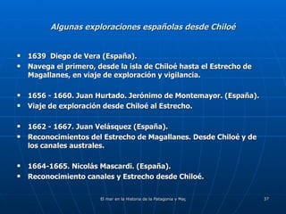 Algunas exploraciones españolas desde Chiloé 1639  Diego de Vera (España). Navega el primero, desde la isla de Chiloé hasta el Estrecho de Magallanes, en viaje de exploración y vigilancia. 1656 - 1660. Juan Hurtado. Jerónimo de Montemayor. (España). Viaje de exploración desde Chiloé al Estrecho. 1662 - 1667. Juan Velásquez (España). Reconocimientos del Estrecho de Magallanes. Desde Chiloé y de los canales australes. 1664-1665. Nicolás Mascardi. (España). Reconocimiento canales y Estrecho desde Chiloé. 