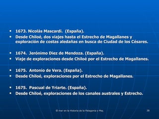 1673. Nicolás Mascardi.  (España). Desde Chiloé, dos viajes hasta el Estrecho de Magallanes y exploración de costas aledañas en busca de Ciudad de los Césares. 1674.  Jerónimo Diez de Mendoza. (España). Viaje de exploraciones desde Chiloé por el Estrecho de Magallanes. 1675.  Antonio de Vera. (España). Desde Chiloé, exploraciones por el Estrecho de Magallanes. 1675.  Pascual de Yriarte. (España). Desde Chiloé, exploraciones de los canales australes y Estrecho. 