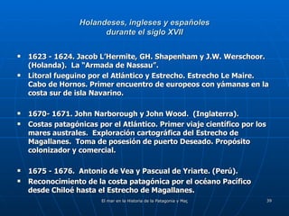 Holandeses, ingleses y españoles durante el siglo XVII 1623 - 1624. Jacob L’Hermite, GH. Shapenham y J.W. Werschoor. (Holanda).  La “Armada de Nassau”. Litoral fueguino por el Atlántico y Estrecho. Estrecho Le Maire.  Cabo de Hornos. Primer encuentro de europeos con yámanas en la costa sur de isla Navarino. 1670- 1671. John Narborough y John Wood.  (Inglaterra). Costas patagónicas por el Atlántico. Primer viaje científico por los mares australes.  Exploración cartográfica del Estrecho de Magallanes.  Toma de posesión de puerto Deseado. Propósito colonizador y comercial. 1675 - 1676.  Antonio de Vea y Pascual de Yriarte. (Perú). Reconocimiento de la costa patagónica por el océano Pacífico desde Chiloé hasta el Estrecho de Magallanes. 