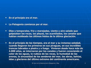 En el principio era el mar. La Patagonia comienza por el mar. Olas y temporales, frío y marejadas, viento y aire salado que golpeaban las rocas, las playas, los acantilados, los canales que habían moldeado los últimos hielos de la última glaciación. En el principio de los tiempos, era el mar y su inmensa soledad, cuando llegaron los primeros en sus piraguas, en sus increíbles troncos labrados a piedra y a fuego.  Vinieron desde hace más de 4.000 años, se internaron por los canales y fueron conociendo el color de las aguas, la rudeza de las rocas, la humedad de las arenas, la sinuosidad de los senderos del mar, las abras, bahías, islas y glaciares del último extremo del continente americano. 