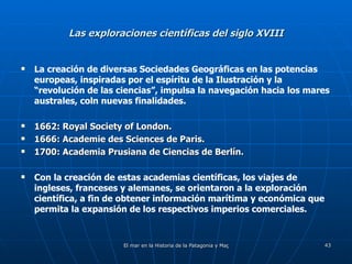 Las exploraciones científicas del siglo XVIII La creación de diversas Sociedades Geográficas en las potencias europeas, inspiradas por el espíritu de la Ilustración y la “revolución de las ciencias”, impulsa la navegación hacia los mares australes, coln nuevas finalidades. 1662: Royal Society of London. 1666: Academie des Sciences de Paris. 1700: Academia Prusiana de Ciencias de Berlín. Con la creación de estas academias científicas, los viajes de ingleses, franceses y alemanes, se orientaron a la exploración científica, a fin de obtener información marítima y económica que permita la expansión de los respectivos imperios comerciales. 