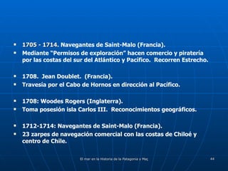 1705 - 1714 . Navegantes de Saint-Malo (Francia). Mediante “Permisos de exploración” hacen comercio y piratería por las costas del sur del Atlántico y Pacífico.  Recorren Estrecho. 1708.  Jean Doublet.  (Francia). Travesía por el Cabo de Hornos en dirección al Pacífico. 1708: Woodes Rogers (Inglaterra). Toma posesión isla Carlos III.  Reconocimientos geográficos. 1712-1714: Navegantes de Saint-Malo (Francia). 23 zarpes de navegación comercial con las costas de Chiloé y centro de Chile. 