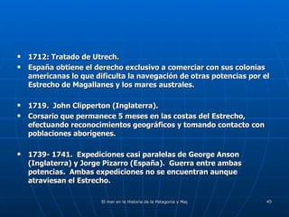 1712: Tratado de Utrech. España obtiene el derecho exclusivo a comerciar con sus colonias americanas lo que dificulta la navegación de otras potencias por el Estrecho de Magallanes y los mares australes. 1719.  John Clipperton (Inglaterra). Corsario que permanece 5 meses en las costas del Estrecho, efectuando reconocimientos geográficos y tomando contacto con poblaciones aborígenes. 1739- 1741.  Expediciones casi paralelas de George Anson (Inglaterra) y Jorge Pizarro (España).  Guerra entre ambas potencias.  Ambas expediciones no se encuentran aunque atraviesan el Estrecho.  