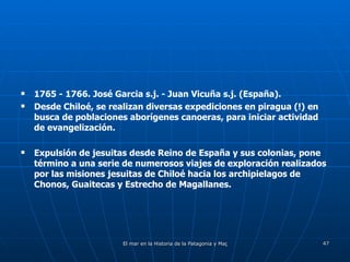 1765 - 1766. José Garcia s.j. - Juan Vicuña s.j. (España). Desde Chiloé, se realizan diversas expediciones en piragua (!) en busca de poblaciones aborígenes canoeras, para iniciar actividad de evangelización. Expulsión de jesuitas desde Reino de España y sus colonias, pone término a una serie de numerosos viajes de exploración realizados por las misiones jesuitas de Chiloé hacia los archipielagos de Chonos, Guaitecas y Estrecho de Magallanes. 